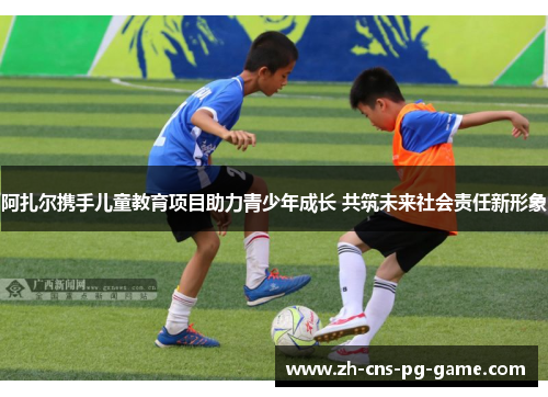 阿扎尔携手儿童教育项目助力青少年成长 共筑未来社会责任新形象